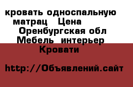 кровать односпальную   матрац › Цена ­ 7 000 - Оренбургская обл. Мебель, интерьер » Кровати   